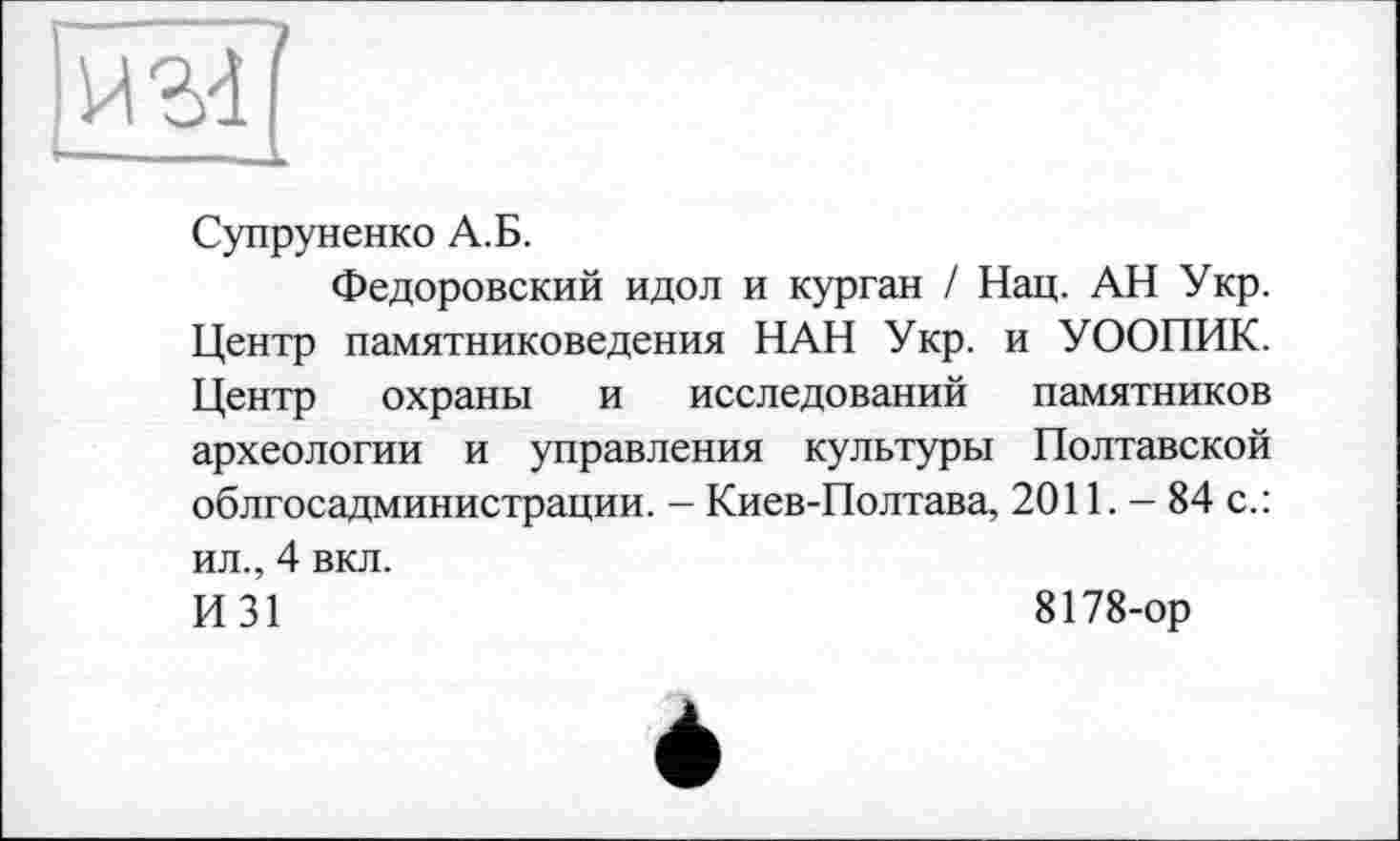 ﻿Супруненко А.Б.
Федоровский идол и курган / Нац. АН Укр. Центр памятниковедения НАН Укр. и УООПИК. Центр охраны и исследований памятников археологии и управления культуры Полтавской облгосадминистрации. - Киев-Полтава, 2011. - 84 с.: ил., 4 вкл.
И 31	8178-ор